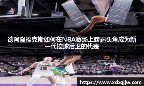 德阿隆福克斯如何在NBA赛场上崭露头角成为新一代控球后卫的代表
